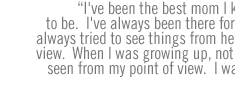 I've been the best mom I know how to be.  I've always been there for her.  I've always tried to see things from her point of view.  When I was growing up, nothing was seen from my point of view.  I was a kid. 