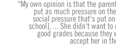 My own opinion is that the parents  cannot put as much pressure on them as the social pressure that's put on them [at school]. ... She didn't want to make the good grades because they would not accept her in the group. 