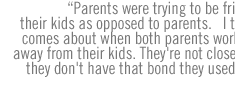 Parents were trying to be friends with their kids as opposed to parents.   I think that comes about when both parents work and are away from their kids. They're not close to them, they don't have that bond they used to have.