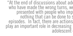 At the end of discussions about adolescents who have made the wrong turns, we're often presented with people who imply there's nothing that can be done to stop such episodes.  In fact, there are actions that can play an important role in decreasing high-risk adolescent conduct.