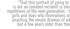 That this portrait of going to extremes is not an isolated incident is shown in the repetitions of the next generation - the young girls and boys who themselves are already enacting the empty dramas of adolescents but a few years older than themselves.