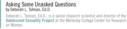 Asking Some Unasked Questions Deborah L. Tolman, Ed.D., is a senior research scientist and director of the Adolescent Sexuality Project at the Wellesley College Center for Research on Women.