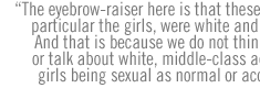 The eyebrow-raiser here is that these teens, in particular the girls, were white and well-off.  And that is because we do not think, believe or talk about white, middle-class adolescent girls being sexual as normal or acceptable.