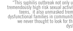 This syphilis outbreak not only unmasked tremendously high risk sexual activity among teens,  it also unmasked tremendously dysfunctional families in communities where we never thought to look for this kind of dysfunction.