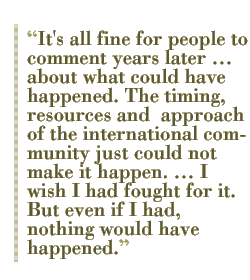 It's all fine for people to comment years later  about what could have happened. The timing, resources and  approach of the international community just could not make it happen.  I wish I had fought for it. But even if I had, nothing would have happened. 