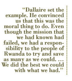 Dallaire set the example. He convinced us that this was the moral thing to do. Even though the mission that we had known had failed, we had a responsibility to the people of Rwanda to try and save as many as we could.  We did the best we could with what we had.