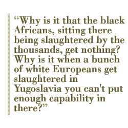 Why is it that the black Africans, sitting there being slaughtered by the thousands, get nothing? Why is it when a bunch of white Europeans get slaughtered in Yugoslavia you can't put enough capability in there?