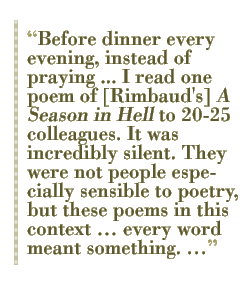 Before dinner every evening, instead of praying ... I read one poem of [Rimbaud's] A Season in Hell to 20-25 colleagues. It was incredibly silent. They were not people especially sensible to poetry, but these poems in this context  every word meant something. 