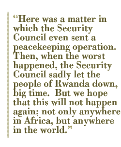 Here was a matter in which the Security Council even sent a peacekeeping operation. Then, when the worst happened, the Security Council sadly let the people of Rwanda down, big time.  But we hope that this will not happen again; not only anywhere in Africa, but anywhere in the world.