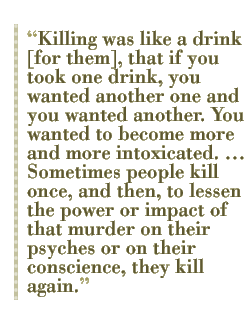 Killing was like a drink [for them], that if you took one drink, you wanted another one and you wanted another. You wanted to become more and more intoxicated.  Sometimes people kill once, and then, to lessen the power or impact of that murder on their psyches or on their conscience, they kill again. 