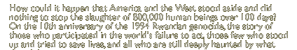 How could it happen that America and the West stood aside and did nothing to stop the slaughter of 800,000 human beings over 100 days? On the 10th anniversary of the 1994 Rwandan genocide, the powerful story of those who participated in the world's failure to act, those few who stood up and tried to save lives, and all who are still deeply haunted by what they did.