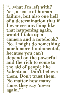 what I'm left with?  Yes, a sense of human failure, but also one hell of a determination that if I ever see anything like that happening again, would I take up a camera and a notebook?  No. I might do something much more fundamental, because you can't depend on the powerful and the rich to come to the aid of people like Valentina.  Don't believe them. Don't trust them. No matter how many times they say never again.