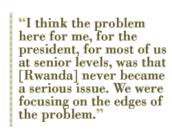 I think the problem here for me, for the president, for most of us at senior levels, was that [Rwanda] never became a serious issue. We were focusing on the edges of the problem.