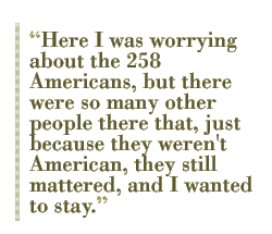 Here I was worrying about the 258 Americans, but there were so many other people there that, just because they weren't American, they still mattered, and I wanted to stay.