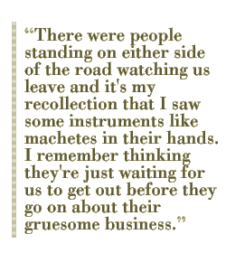 There were people standing on either side of the road watching us leave and it's my recollection that I saw some instruments like machetes in their hands. I remember thinking they're just waiting for us to get out before they go on about their gruesome business.