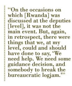 On the occasions on which [Rwanda] was discussed at the deputies [level], it was not the main event. But, again, in retrospect, there were things that we, at my level, could and should have done to say, We need help. We need some guidance decision, and somebody to break the bureaucratic logjam.