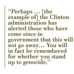 Perhaps ... [the example of] the Clinton administration has alerted those who have come since in government that this will not go away You will in fact be remembered for whether you stand up to genocide.