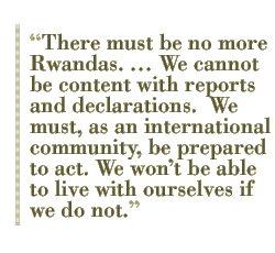 There must be no more Rwandas.  We cannot be content with reports and declarations.  We must, as an international community, be prepared to act. We wont be able to live with ourselves if we do not.