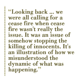 Looking back ... we were all calling for a cease fire when cease fire wasn't really the issue. It was an issue of somehow stopping the killing of innocents. It's an illustration of how we misunderstood the dynamic of what was happening. 