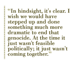 In hindsight, it's clear. I wish we would have stepped up and done something much more dramatic to end that genocide. At the time it just wasn't feasible politically; it just wasn't coming together.