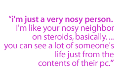 I'm just a very nosy person.  I'm like your nosy neighbor on steroids, basically. ...You can see a lot of someone's life just from the contents of their PC.