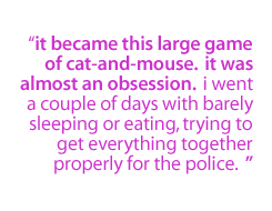 It became this large game of cat-and-mouse.  It was almost an obsession.  I went a couple of days with barely sleeping or eating, trying to get everything together properly for the police.  