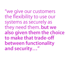 We give our customers the flexibility to use our systems as securely as they need them. But we also given them the choice to make that trade-off between functionality and security...