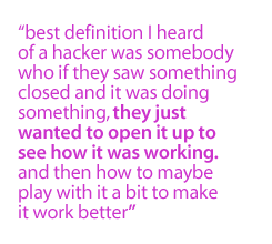 best definition I heard of a hacker was somebody who if they saw something closed and it was doing something, they just wanted to open it up to see how it was working.  And then how to maybe play with it a bit to make it work better