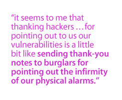 It seems to me that thanking hackers . . . for pointing out to us our vulnerabilities is a little bit like sending thank-you notes to burglars for pointing out the infirmity of our physical alarms.