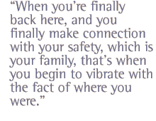 When you're finally back here, and you finally make connection with your safety, which is your family, that's when you begin to vibrate with the fact of where you were.