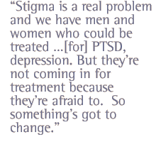 Stigma is  a real problem and we have men and women who  could be treated [for] PTSD, depression. But theyre not coming in for treatment because theyre afraid to.  So somethings got to change.