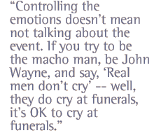 Controlling the emotions doesn't mean not talking about the event. If you try to be the macho man, be John Wayne, and say, 'Real men don't cry' -- well, they do cry at funerals, it's OK to cry at funerals.