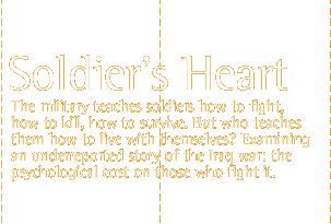 The Soldier's Heart: The military teaches  soldiers how to fight, how to kill,  how to survive. But who teaches them  how to live with themselves?  Examining an underreported story of the Iraq war:  the psychological  cost on those who fight it.