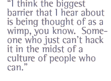 I think the biggest barrier that I hear about is being thought of as a wimp, you know.  Someone who just cant hack it in the midst of a culture of people who can.