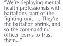 We're deploying mental health professionals with battalions, part of the fighting unit. ... They're the battalion shrink,  and so the commanding officer learns to trust them...