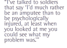 Ive talked to soldiers that say Id much rather be an amputee than to be psychologically injured, at least when you looked at me you could see what my problem was.