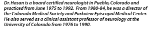 Dr. Hasan is a board certified neurologist in Pueblo, Colorado and practiced from June 1975 to 1992.  From 1980-84, he was a director of the Colorado Medical Society and Parkview Episcopal Medical Center.  He also served as a clinical assistant professor of neurology at the University of Colorado from 1976 to 1990.