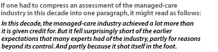 If one had to compress an assessment of the managed-care industry in this decade into one paragraph, it might read as follows: In this decade, the managed-care industry achieved a lot more than it is given credit for. But it fell surprisingly short of the earlier expectations that many experts had of the industry, partly for reasons beyond its control. And partly because it shot itself in the foot.