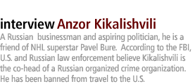 Anzor Kikalishvili:  A Russian  businessman and aspiring politician, he is  a friend of NHL superstar Pavel Bure.  According to the FBI, U.S. and Russian law enforcement believe Kikalishvili is the co-head of a Russian organized crime organization. He has been banned from travel to the U.S. 