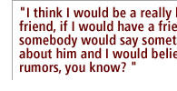  I think I would be a really bad friend, if I would have a friend and somebody would say something bad about him and I would believe the rumors, you know? 