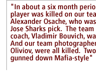 In about a six month period, a player was killed on our team, Alexander Osache, who was a San Jose Sharks pick.  The team assistant coach, Vladimir Bouvich, was killed.  And our team photographer Felix Oliviov, were all killed.  Two of them gunned down Mafia-style, 