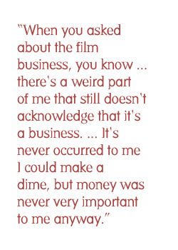 When you asked about the film business, you know ... there's a weird part of me that still doesn't acknowledge that it's a business. ... It's never occurred to me I could make a dime, but money was never very important to me anyway.