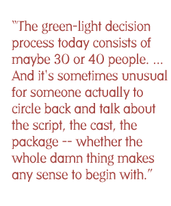 The green-light decision process today consists of maybe of 30 or 40 people.... Everyone is discussing the business aspects of this film. And it's sometimes unusual for someone actually to circle back and talk about the script, the cast, the package -- whether the whole damn thing makes any sense to begin with.