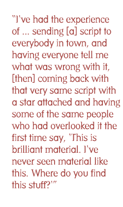 I've had the experience of ... sending [a] script to everybody in town, and having everyone tell me what was wrong with it, [then] coming back with that very same script with a star attached and having some of the same people who had overlooked it the first time say, 'This is brilliant material. I've never seen material like this. Where do you find this stuff?'