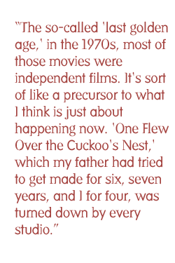 The so-called 'last golden age,' in the 1970s, most of those movies were independent films. It's sort of like a precursor to what I think is just about happening now. 'One Flew Over the Cuckoo's Nest,' which my father had tried to get made for six, seven years, and I for four, was turned down by every studio.