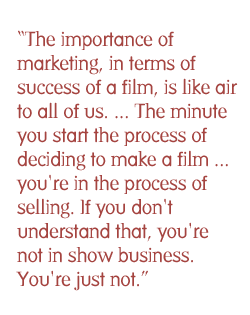 The importance of marketing, in terms of success of a film, is like air to all of us. ... The minute you start the process of deciding to make a film ...  you're in the process of selling. If you don't understand that, you're not in show business. You're just not.