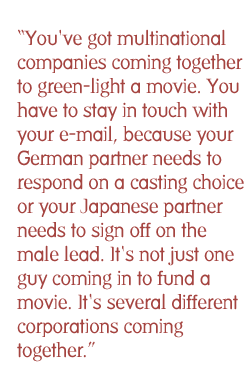 You've got multinational companies coming together to green-light a movie. You have to stay in touch with your e-mail, because your German partner needs to respond on a casting choice or your Japanese partner needs to sign off on the male lead. It's not just one guy coming in to fund a movie. It's several different corporations coming together.