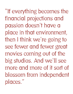 If everything becomes the financial projections and passion doesn't have a place in that environment, then I think we're going to see fewer and fewer great movies coming out of the big studios. And we'll see more and more of it sort of blossom from independent places.