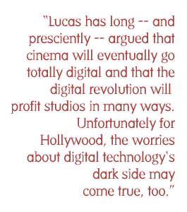 Lucas has long -- and presciently -- argued that cinema will eventually go totally digital and that the digital revolution will profit studios in many ways. Unfortunately for Hollywood, the worries about digital technology's dark side may come true, too.