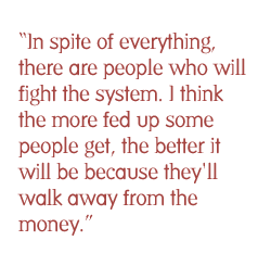 In spite of everything, there are people who will fight the system. I think the more fed up some people get, the better it will be because they'll walk away from the money.